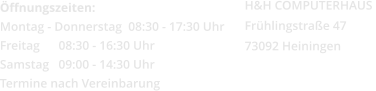 Öffnungszeiten: Montag - Donnerstag  08:30 - 17:30 Uhr Freitag      08:30 - 16:30 Uhr Samstag   09:00 - 14:30 Uhr Termine nach Vereinbarung H&H COMPUTERHAUS  Frühlingstraße 47 73092 Heiningen