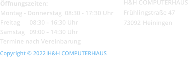 Öffnungszeiten: Montag - Donnerstag  08:30 - 17:30 Uhr Freitag      08:30 - 16:30 Uhr Samstag   09:00 - 14:30 Uhr Termine nach Vereinbarung Copyright © 2022 H&H COMPUTERHAUS H&H COMPUTERHAUS  Frühlingstraße 47 73092 Heiningen