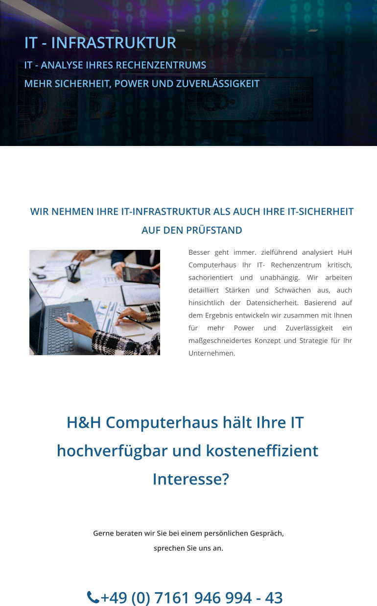 H&H Computerhaus hält Ihre IT     hochverfügbar und kosteneffizient      Interesse?         +49 (0) 7161 946 994 - 43  Gerne beraten wir Sie bei einem persönlichen Gespräch, sprechen Sie uns an.        IT - INFRASTRUKTUR IT - ANALYSE IHRES RECHENZENTRUMS MEHR SICHERHEIT, POWER UND ZUVERLÄSSIGKEIT  WIR NEHMEN IHRE IT-INFRASTRUKTUR ALS AUCH IHRE IT-SICHERHEIT AUF DEN PRÜFSTAND Besser geht immer. zielführend analysiert HuH Computerhaus Ihr IT- Rechenzentrum kritisch, sachorientiert und unabhängig. Wir arbeiten detailliert Stärken und Schwächen aus, auch hinsichtlich der Datensicherheit. Basierend auf dem Ergebnis entwickeln wir zusammen mit Ihnen für mehr Power und Zuverlässigkeit ein maßgeschneidertes Konzept und Strategie für Ihr Unternehmen.