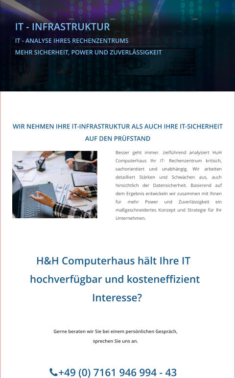 IT - INFRASTRUKTUR IT - ANALYSE IHRES RECHENZENTRUMS MEHR SICHERHEIT, POWER UND ZUVERLÄSSIGKEIT    H&H Computerhaus hält Ihre IT     hochverfügbar und kosteneffizient      Interesse?         +49 (0) 7161 946 994 - 43  Gerne beraten wir Sie bei einem persönlichen Gespräch, sprechen Sie uns an.       WIR NEHMEN IHRE IT-INFRASTRUKTUR ALS AUCH IHRE IT-SICHERHEIT AUF DEN PRÜFSTAND Besser geht immer. zielführend analysiert HuH Computerhaus Ihr IT- Rechenzentrum kritisch, sachorientiert und unabhängig. Wir arbeiten detailliert Stärken und Schwächen aus, auch hinsichtlich der Datensicherheit. Basierend auf dem Ergebnis entwickeln wir zusammen mit Ihnen für mehr Power und Zuverlässigkeit ein maßgeschneidertes Konzept und Strategie für Ihr Unternehmen.