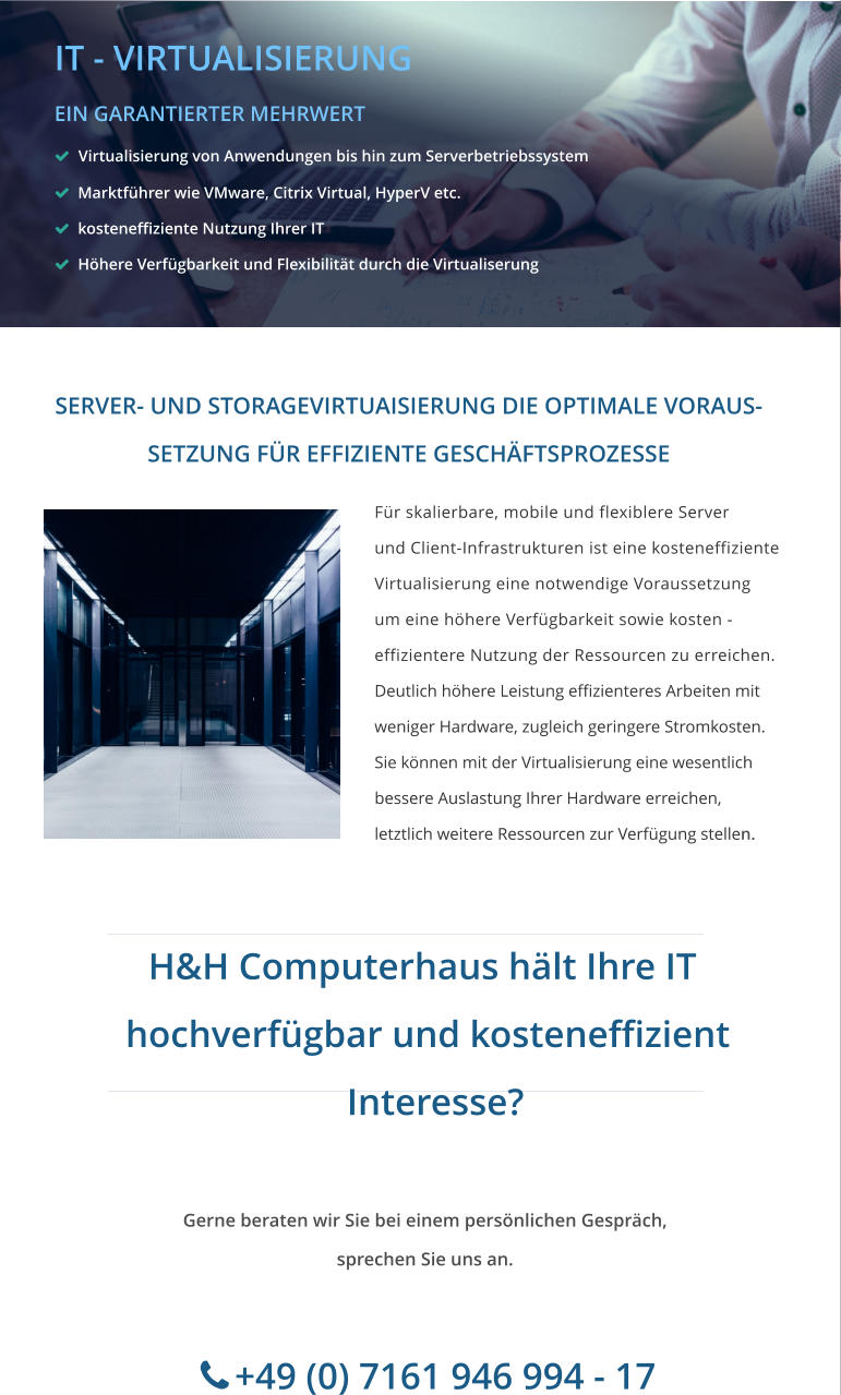 ade with MAGIX  Für skalierbare, mobile und flexiblere Server  und Client-Infrastrukturen ist eine kosteneffiziente  Virtualisierung eine notwendige Voraussetzung um eine höhere Verfügbarkeit sowie kosten - effizientere Nutzung der Ressourcen zu erreichen. Deutlich höhere Leistung effizienteres Arbeiten mit  weniger Hardware, zugleich geringere Stromkosten.   Sie können mit der Virtualisierung eine wesentlich  bessere Auslastung Ihrer Hardware erreichen,  letztlich weitere Ressourcen zur Verfügung stellen.  SERVER- UND STORAGEVIRTUAISIERUNG DIE OPTIMALE VORAUS- SETZUNG FÜR EFFIZIENTE GESCHÄFTSPROZESSE   H&H Computerhaus hält Ihre IT     hochverfügbar und kosteneffizient      Interesse? Gerne beraten wir Sie bei einem persönlichen Gespräch, sprechen Sie uns an.        +49 (0) 7161 946 994 - 17       IT - VIRTUALISIERUNG EIN GARANTIERTER MEHRWERT    Virtualisierung von Anwendungen bis hin zum Serverbetriebssystem   Marktführer wie VMware, Citrix Virtual, HyperV etc.   kosteneffiziente Nutzung Ihrer IT   Höhere Verfügbarkeit und Flexibilität durch die Virtualiserung