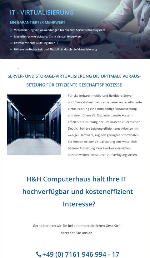 IT - VIRTUALISIERUNG EIN GARANTIERTER MEHRWERT    Virtualisierung von Anwendungen bis hin zum Serverbetriebssystem   Marktführer wie VMware, Citrix Virtual, HyperV etc.   kosteneffiziente Nutzung Ihrer IT   Höhere Verfügbarkeit und Flexibilität durch die Virtualisierung ade with MAGIX  Für skalierbare, mobile und flexiblere Server  und Client-Infrastrukturen ist eine kosteneffiziente  Virtualisierung eine notwendige Voraussetzung um eine höhere Verfügbarkeit sowie kosten - effizientere Nutzung der Ressourcen zu erreichen. Deutlich höhere Leistung effizienteres Arbeiten mit  weniger Hardware, zugleich geringere Stromkosten.   Sie können mit der Virtualisierung eine wesentlich  bessere Auslastung Ihrer Hardware erreichen,  letztlich weitere Ressourcen zur Verfügung stellen.  SERVER- UND STORAGE-VIRTUALISIERUNG DIE OPTIMALE VORAUS- SETZUNG FÜR EFFIZIENTE GESCHÄFTSPROZESSE   H&H Computerhaus hält Ihre IT     hochverfügbar und kosteneffizient      Interesse? Gerne beraten wir Sie bei einem persönlichen Gespräch, sprechen Sie uns an.        +49 (0) 7161 946 994 - 17       .