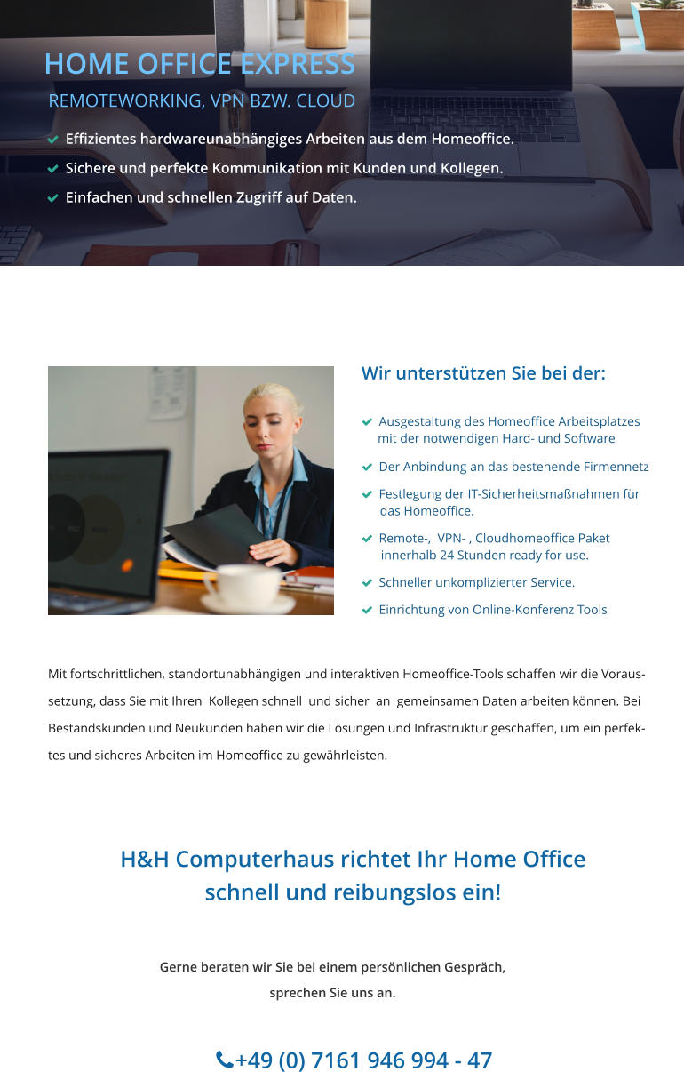 Wir unterstützen Sie bei der:     Ausgestaltung des Homeoffice Arbeitsplatzes      mit der notwendigen Hard- und Software   Der Anbindung an das bestehende Firmennetz   Festlegung der IT-Sicherheitsmaßnahmen für        das Homeoffice.   Remote-,  VPN- , Cloudhomeoffice Paket       innerhalb 24 Stunden ready for use.   Schneller unkomplizierter Service.   Einrichtung von Online-Konferenz Tools Gerne beraten wir Sie bei einem persönlichen Gespräch, sprechen Sie uns an.         +49 (0) 7161 946 994 - 47                            HOME OFFICE EXPRESS  REMOTEWORKING, VPN BZW. CLOUD H&H Computerhaus richtet Ihr Home Office schnell und reibungslos ein!    Effizientes hardwareunabhängiges Arbeiten aus dem Homeoffice.    Sichere und perfekte Kommunikation mit Kunden und Kollegen.   Einfachen und schnellen Zugriff auf Daten.    Mit fortschrittlichen, standortunabhängigen und interaktiven Homeoffice-Tools schaffen wir die Voraus-  setzung, dass Sie mit Ihren  Kollegen schnell  und sicher  an  gemeinsamen Daten arbeiten können. Bei Bestandskunden und Neukunden haben wir die Lösungen und Infrastruktur geschaffen, um ein perfek- tes und sicheres Arbeiten im Homeoffice zu gewährleisten.