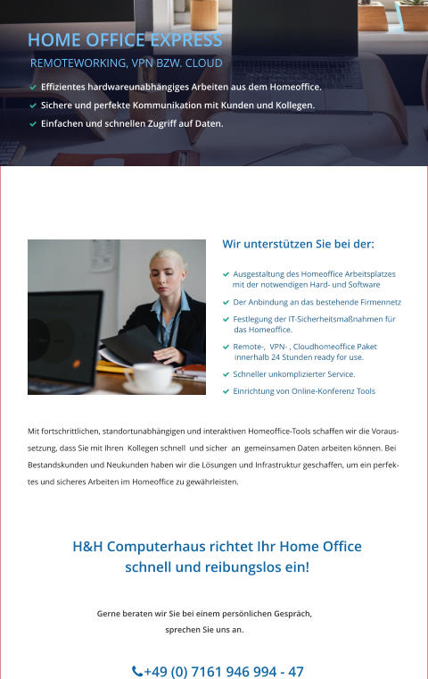 HOME OFFICE EXPRESS  REMOTEWORKING, VPN BZW. CLOUD   Effizientes hardwareunabhängiges Arbeiten aus dem Homeoffice.    Sichere und perfekte Kommunikation mit Kunden und Kollegen.   Einfachen und schnellen Zugriff auf Daten.    Wir unterstützen Sie bei der:     Ausgestaltung des Homeoffice Arbeitsplatzes      mit der notwendigen Hard- und Software   Der Anbindung an das bestehende Firmennetz   Festlegung der IT-Sicherheitsmaßnahmen für        das Homeoffice.   Remote-,  VPN- , Cloudhomeoffice Paket       innerhalb 24 Stunden ready for use.   Schneller unkomplizierter Service.   Einrichtung von Online-Konferenz Tools Gerne beraten wir Sie bei einem persönlichen Gespräch, sprechen Sie uns an.         +49 (0) 7161 946 994 - 47               H&H Computerhaus richtet Ihr Home Office schnell und reibungslos ein!  Mit fortschrittlichen, standortunabhängigen und interaktiven Homeoffice-Tools schaffen wir die Voraus-  setzung, dass Sie mit Ihren  Kollegen schnell  und sicher  an  gemeinsamen Daten arbeiten können. Bei Bestandskunden und Neukunden haben wir die Lösungen und Infrastruktur geschaffen, um ein perfek- tes und sicheres Arbeiten im Homeoffice zu gewährleisten.