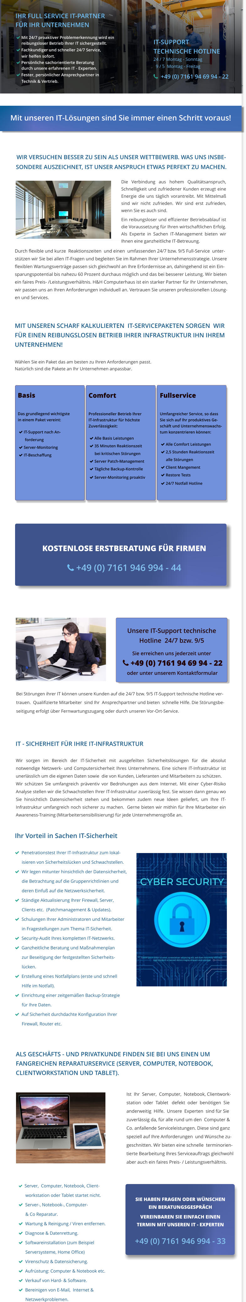   Server,  Computer, Notebook, Client-       workstation oder Tablet startet nicht.   Server-, Notebook-, Computer-        & Co Reparatur.   Wartung & Reinigung / Viren entfernen.   Diagnose & Datenrettung.   Softwareinstallation (zum Beispiel       Serversysteme, Home Office)   Virenschutz & Datensicherung.   Aufrüstung: Computer & Notebook etc.   Verkauf von Hard- & Software.   Bereinigen von E-Mail,  Internet &          Netzwerkproblemen. Start  Start Die Verbindung aus hohem Qualitätsanspruch, Schnelligkeit und zufriedener Kunden erzeugt eine Energie die uns täglich vorantreibt. Mit Mittelmaß sind wir nicht zufrieden. Wir sind erst zufrieden, wenn Sie es auch sind. Ein reibungsloser und effizienter Betriebsablauf ist die Voraussetzung für Ihren wirtschaftlichen Erfolg. Als Experte in Sachen IT-Management bieten wir Ihnen eine ganzheitliche IT-Betreuung.   Mit unseren IT-Lösungen sind Sie immer einen Schritt voraus! IHR FULL SERVICE IT-PARTNER  FÜR IHR UNTERNEHMEN  Mit 24/7 proaktiver Problemerkennung wird ein     reibungsloser Betrieb Ihrer IT sichergestellt.  Fachkundiger und schneller 24/7 Service,      wir helfen sofort.  Persönliche sachorientierte Beratung      durch unsere erfahrenen IT - Experten.  Fester, persönlicher Ansprechpartner in      Technik & Vertrieb.. IT-SUPPORT TECHNISCHE HOTLINE 24 / 7 Montag - Sonntag   9 / 5  Montag - Freitag   +49 (0) 7161 94 69 94 - 22  WIR VERSUCHEN BESSER ZU SEIN ALS UNSER WETTBEWERB. WAS UNS INSBE- SONDERE AUSZEICHNET, IST UNSER ANSPRUCH ETWAS PERFEKT ZU MACHEN.   Durch flexible und kurze  Reaktionszeiten  und einen  umfassenden 24/7 bzw. 9/5 Full-Service  unter- stützen wir Sie bei allen IT-Fragen und begleiten Sie im Rahmen Ihrer Unternehmensstrategie. Unsere flexiblen Wartungsverträge passen sich gleichwohl an Ihre Erfordernisse an, dahingehend ist ein Ein- sparungspotential bis nahezu 60 Prozent durchaus möglich und das bei besserer Leistung. Wir bieten ein faires Preis- /Leistungsverhältnis. H&H Computerhaus ist ein starker Partner für Ihr Unternehmen, wir passen uns an Ihren Anforderungen individuell an. Vertrauen Sie unseren professionellen Lösung- en und Services.    Sie haben Fragen oder wünschen ein Beratungsgespräch  Vereinbaren Sie einfach einen  Termin mit unserem IT - Experten  07161 946994 - 0  SIE HABEN FRAGEN ODER WÜNSCHEN EIN BERATUNGSGESPRÄCH  VEREINBAREN SIE EINFACH EINEN  TERMIN MIT UNSEREN IT - EXPERTEN  +49 (0) 7161 946 994 - 33 IT - SICHERHEIT FÜR IHRE IT-INFRASTRUKTUR       Ihr Vorteil in Sachen IT-Sicherheit      Penetrationstest Ihrer IT-Infrastruktur zum lokal-       isieren von Sicherheitslücken und Schwachstellen.   Wir legen mitunter hinsichtlich der Datensicherheit,       die Betrachtung auf die Gruppenrichtlinien und        deren Einfuß auf die Netzwerksicherheit.   Ständige Aktualisierung Ihrer Firewall, Server,        Clients etc.  (Patchmanagement & Updates).   Schulungen Ihrer Administratoren und Mitarbeiter       in Fragestellungen zum Thema IT-Sicherheit.   Security-Audit Ihres kompletten IT-Netzwerks.   Ganzheitliche Beratung und Maßnahmenplan       zur Beseitigung der festgestellten Sicherheits-       lücken.   Erstellung eines Notfallplans (erste und schnell        Hilfe im Notfall).   Einrichtung einer zeitgemäßen Backup-Strategie        für Ihre Daten.   Auf Sicherheit durchdachte Konfiguration Ihrer        Firewall, Router etc. Wir sorgen im Bereich der IT-Sicherheit mit ausgefeilten Sicherheitslösungen für die absolut notwendige Netzwerk- und Computersicherheit Ihres Unternehmens. Eine sichere IT-Infrastruktur ist unerlässlich um die eigenen Daten sowie  die von Kunden, Lieferanten und Mitarbeitern zu schützen. Wir schützen Sie umfangreich präventiv vor Bedrohungen aus dem Internet. Mit einer Cyber-Risiko Analyse stellen wir die Schwachstellen Ihrer IT-Infrastruktur zuverlässig fest. Sie wissen dann genau wo Sie hinsichtlich Datensicherheit stehen und bekommen zudem neue Ideen geliefert, um Ihre IT-Infrastruktur umfangreich noch sicherer zu machen.  Gerne bieten wir mithin für Ihre Mitarbeiter ein   Awareness-Training (Mitarbeitersensibilisierung) für jede Unternehmensgröße an.   ALS GESCHÄFTS - UND PRIVATKUNDE FINDEN SIE BEI UNS EINEN UM FANGREICHEN REPARATURSERVICE (SERVER, COMPUTER, NOTEBOOK,  CLIENTWORKSTATION UND TABLET).     Ist  Ihr  Server,  Computer,  Notebook, Clientwork- station  oder  Tablet   defekt  oder  benötigen  Sie  anderweitig  Hilfe.  Unsere  Experten  sind für Sie  zuverlässig da, für alle rund um den  Computer &  Co. anfallende Serviceleistungen. Diese sind ganz  speziell auf Ihre Anforderungen  und Wünsche zu-  geschnitten. Wir bieten eine schnelle  terminorien- tierte Bearbeitung Ihres Serviceauftrags gleichwohl  aber auch ein faires Preis- / Leistungsverhältnis.   Bei Störungen ihrer IT können unsere Kunden auf die 24/7 bzw. 9/5 IT-Support technische Hotline ver- trauen.  Qualifizierte Mitarbeiter  sind Ihr  Ansprechpartner und bieten  schnelle Hilfe. Die Störungsbe- seitigung erfolgt über Fernwartungszugang oder durch unseren Vor-Ort-Service.  Sie haben Fragen oder wünschen ein Beratungsgespräch  Vereinbaren Sie einfach einen  Termin mit unserem IT - Experten  07161 946994 - 0  KOSTENLOSE ERSTBERATUNG FÜR FIRMEN    +49 (0) 7161 946 994 - 44 MIT UNSEREN SCHARF KALKULIERTEN  IT-SERVICEPAKETEN SORGEN  WIR FÜR EINEN REIBUNGSLOSEN BETRIEB IHRER INFRASTRUKTUR IHN IHREM UNTERNEHMEN!  Wählen Sie ein Paket das am besten zu Ihren Anforderungen passt.  Natürlich sind die Pakete an Ihr Unternehmen anpassbar. Basis  Das grundlegend wichtigste in einem Paket vereint:    IT-Support nach An-        forderung   Server-Monitoring   IT-Beschaffung Unsere IT-Support technische  Hotline  24/7 bzw. 9/5  Sie erreichen uns jederzeit unter    +49 (0) 7161 94 69 94 - 22  oder unter unserem Kontaktformular Comfort  Professioneller Betrieb Ihrer IT-Infrastruktur für höchste Zuverlässigkeit:    Alle Basis Leistungen   35 Minuten Reaktionszeit       bei kritischen Störungen      Server Patch-Management   Tägliche Backup-Kontrolle   Server-Monitoring proaktiv    Fullservice  Umfangreicher Service, so dass Sie sich auf Ihr produktives Ge- schäft und Unternehmenswachs- tum konzentrieren können:    Alle Comfort Leistungen   2,5 Stunden Reaktionszeit        alle Störungen      Client Mangement   Restore Tests   24/7 Notfall Hotline