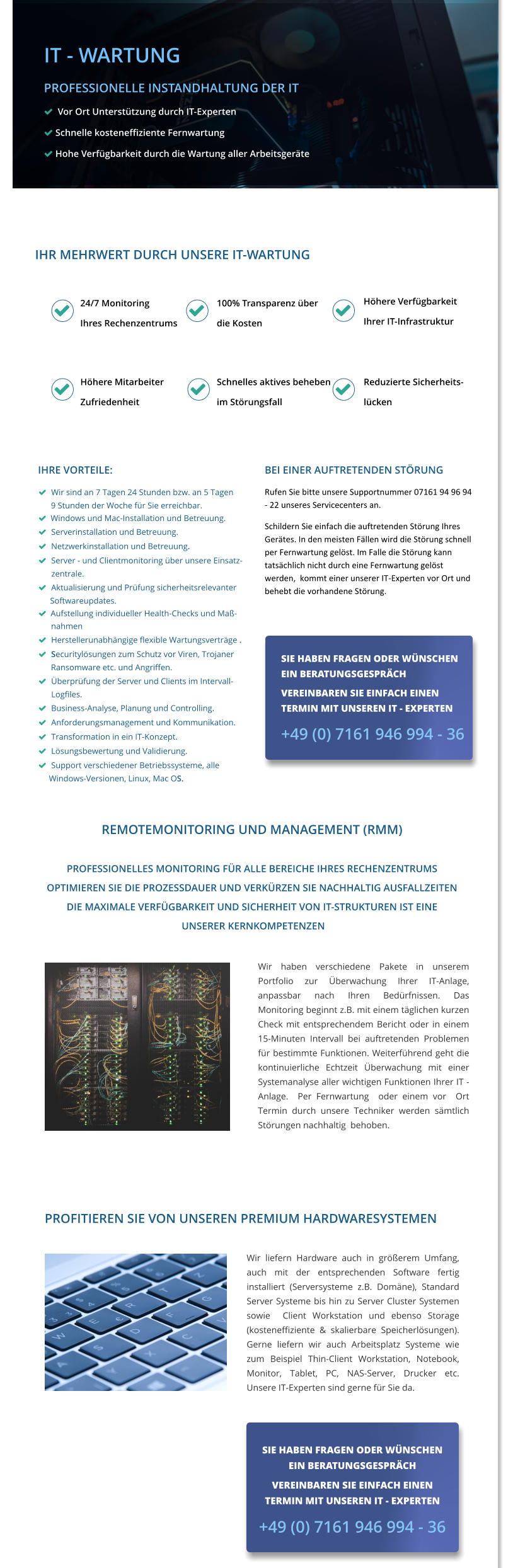 IHRE VORTEILE:   Wir sind an 7 Tagen 24 Stunden bzw. an 5 Tagen       9 Stunden der Woche für Sie erreichbar.     Windows und Mac-Installation und Betreuung.     Serverinstallation und Betreuung.   Netzwerkinstallation und Betreuung.   Server - und Clientmonitoring über unsere Einsatz-        zentrale.   Aktualisierung und Prüfung sicherheitsrelevanter  Softwareupdates.    Aufstellung individueller Health-Checks und Maß-               nahmen   Herstellerunabhängige flexible Wartungsverträge .               Securitylösungen zum Schutz vor Viren, Trojaner        Ransomware etc. und Angriffen.   Überprüfung der Server und Clients im Intervall-          Logfiles.   Business-Analyse, Planung und Controlling.   Anforderungsmanagement und Kommunikation.   Transformation in ein IT-Konzept.   Lösungsbewertung und Validierung.   Support verschiedener Betriebssysteme, alle  Windows-Versionen, Linux, Mac OS.   Wir haben verschiedene Pakete in unserem Portfolio zur Überwachung Ihrer IT-Anlage, anpassbar nach Ihren Bedürfnissen. Das Monitoring beginnt z.B. mit einem täglichen kurzen Check mit entsprechendem Bericht oder in einem 15-Minuten Intervall bei auftretenden Problemen für bestimmte Funktionen. Weiterführend geht die kontinuierliche Echtzeit Überwachung mit einer Systemanalyse aller wichtigen Funktionen Ihrer IT - Anlage.  Per Fernwartung  oder einem vor  Ort Termin durch unsere Techniker werden sämtlich Störungen nachhaltig  behoben.  Sie haben Fragen oder wünschen ein Beratungsgespräch  Vereinbaren Sie einfach einen  Termin mit unserem IT - Experten  07161 946994 - 0    BEI EINER AUFTRETENDEN STÖRUNG  Rufen Sie bitte unsere Supportnummer 07161 94 96 94 - 22 unseres Servicecenters an. Schildern Sie einfach die auftretenden Störung Ihres Gerätes. In den meisten Fällen wird die Störung schnell per Fernwartung gelöst. Im Falle die Störung kann tatsächlich nicht durch eine Fernwartung gelöst werden,  kommt einer unserer IT-Experten vor Ort und behebt die vorhandene Störung. SIE HABEN FRAGEN ODER WÜNSCHEN EIN BERATUNGSGESPRÄCH  VEREINBAREN SIE EINFACH EINEN  TERMIN MIT UNSEREN IT - EXPERTEN  +49 (0) 7161 946 994 - 36 IHR MEHRWERT DURCH UNSERE IT-WARTUNG    24/7 Monitoring Ihres Rechenzentrums 100% Transparenz über die Kosten Höhere Verfügbarkeit Ihrer IT-Infrastruktur Höhere Mitarbeiter Zufriedenheit Schnelles aktives beheben im Störungsfall Reduzierte Sicherheits- lücken   IT - WARTUNG PROFESSIONELLE INSTANDHALTUNG DER IT   Vor Ort Unterstützung durch IT-Experten  Schnelle kosteneffiziente Fernwartung  Hohe Verfügbarkeit durch die Wartung aller Arbeitsgeräte REMOTEMONITORING UND MANAGEMENT (RMM)  PROFESSIONELLES MONITORING FÜR ALLE BEREICHE IHRES RECHENZENTRUMS OPTIMIEREN SIE DIE PROZESSDAUER UND VERKÜRZEN SIE NACHHALTIG AUSFALLZEITEN DIE MAXIMALE VERFÜGBARKEIT UND SICHERHEIT VON IT-STRUKTUREN IST EINE  UNSERER KERNKOMPETENZEN              PROFITIEREN SIE VON UNSEREN PREMIUM HARDWARESYSTEMEN Sie haben Fragen oder wünschen ein Beratungsgespräch  Vereinbaren Sie einfach einen  Termin mit unserem IT - Experten  07161 946994 - 0  SIE HABEN FRAGEN ODER WÜNSCHEN EIN BERATUNGSGESPRÄCH  VEREINBAREN SIE EINFACH EINEN  TERMIN MIT UNSEREN IT - EXPERTEN  +49 (0) 7161 946 994 - 36  Wir liefern Hardware auch in größerem Umfang, auch mit der entsprechenden Software fertig installiert (Serversysteme z.B. Domäne), Standard Server Systeme bis hin zu Server Cluster Systemen  sowie  Client Workstation und ebenso Storage (kosteneffiziente & skalierbare Speicherlösungen). Gerne liefern wir auch Arbeitsplatz Systeme wie zum Beispiel Thin-Client Workstation, Notebook, Monitor, Tablet, PC, NAS-Server, Drucker etc. Unsere IT-Experten sind gerne für Sie da.          IT - WARTUNG PROFESSIONELLE INSTANDHALTUNG DER IT   Vor Ort Unterstützung durch IT-Experten  Schnelle kosteneffiziente Fernwartung  Hohe Verfügbarkeit durch die Wartung aller Arbeitsgeräte