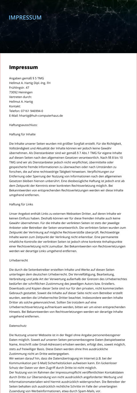 IMPRESSUM     Impressum  Angaben gemäß § 5 TMG Hellmut A. Hartig Dipl.-Ing. FH Frühlingstr. 47 73092 Heiningen Vertreten durch: Hellmut A. Hartig Kontakt: Telefon: 07161 946994-0 E-Mail: hhartig@huh-computerhaus.de  Haftungsausschluss:  Haftung für Inhalte  Die Inhalte unserer Seiten wurden mit größter Sorgfalt erstellt. Für die Richtigkeit,  Vollständigkeit und Aktualität der Inhalte können wir jedoch keine Gewähr  übernehmen. Als Dienstanbieter sind wir gemäß § 7 Abs.1 TMG für eigene Inhalte  auf diesen Seiten nach den allgemeinen Gesetzen verantwortlich. Nach §§ 8 bis 10  TMG sind wir als Dienstanbieter jedoch nicht verpflichtet, übermittelte oder  gespeicherte fremde Informationen zu überwachen oder nach Umständen zu  forschen, die auf eine rechtswidrige Tätigkeit hinweisen. Verpflichtungen zur  Entfernung oder Sperrung der Nutzung von Informationen nach den allgemeinen  Gesetzen bleiben hiervon unberührt. Eine diesbezügliche Haftung ist jedoch erst ab  dem Zeitpunkt der Kenntnis einer konkreten Rechtsverletzung möglich. Bei  Bekanntwerden von entsprechenden Rechtsverletzungen werden wir diese Inhalte  umgehend entfernen.  Haftung für Links  Unser Angebot enthält Links zu externen Webseiten Dritter, auf deren Inhalte wir  keinen Einfluss haben. Deshalb können wir für diese fremden Inhalte auch keine  Gewähr übernehmen. Für die Inhalte der verlinkten Seiten ist stets der jeweilige  Anbieter oder Betreiber der Seiten verantwortlich. Die verlinkten Seiten wurden zum  Zeitpunkt der Verlinkung auf mögliche Rechtsverstöße überprüft. Rechtswidrige  Inhalte waren zum Zeitpunkt der Verlinkung nicht erkennbar. Eine permanente  inhaltliche Kontrolle der verlinkten Seiten ist jedoch ohne konkrete Anhaltspunkte  einer Rechtsverletzung nicht zumutbar. Bei Bekanntwerden von Rechtsverletzungen  werden wir derartige Links umgehend entfernen.  Urheberrecht  Die durch die Seitenbetreiber erstellten Inhalte und Werke auf diesen Seiten  unterliegen dem deutschen Urheberrecht. Die Vervielfältigung, Bearbeitung,  Verbreitung und jede Art der Verwertung außerhalb der Grenzen des Urheberrechtes  bedürfen der schriftlichen Zustimmung des jeweiligen Autors bzw. Erstellers.  Downloads und Kopien dieser Seite sind nur für den privaten, nicht kommerziellen  Gebrauch gestattet. Soweit die Inhalte auf dieser Seite nicht vom Betreiber erstellt  wurden, werden die Urheberrechte Dritter beachtet. Insbesondere werden Inhalte  Dritter als solche gekennzeichnet. Sollten Sie trotzdem auf eine  Urheberrechtsverletzung aufmerksam werden, bitten wir um einen entsprechenden  Hinweis. Bei Bekanntwerden von Rechtsverletzungen werden wir derartige Inhalte  umgehend entfernen.  Datenschutz  Die Nutzung unserer Webseite ist in der Regel ohne Angabe personenbezogener  Daten möglich. Soweit auf unseren Seiten personenbezogene Daten (beispielsweise  Name, Anschrift oder Email-Adressen) erhoben werden, erfolgt dies, soweit möglich,  stets auf freiwilliger Basis. Diese Daten werden ohne Ihre ausdrückliche  Zustimmung nicht an Dritte weitergegeben. Wir weisen darauf hin, dass die Datenübertragung im Internet (z.B. bei der  Kommunikation per E-Mail) Sicherheitslücken aufweisen kann. Ein lückenloser  Schutz der Daten vor dem Zugriff durch Dritte ist nicht möglich. Der Nutzung von im Rahmen der Impressumspflicht veröffentlichten Kontaktdaten  durch Dritte zur Übersendung von nicht ausdrücklich angeforderter Werbung und  Informationsmaterialien wird hiermit ausdrücklich widersprochen. Die Betreiber der  Seiten behalten sich ausdrücklich rechtliche Schritte im Falle der unverlangten  Zusendung von Werbeinformationen, etwa durch Spam-Mails, vor.